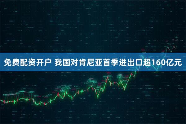 免费配资开户 我国对肯尼亚首季进出口超160亿元