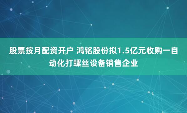 股票按月配资开户 鸿铭股份拟1.5亿元收购一自动化打螺丝设备销售企业