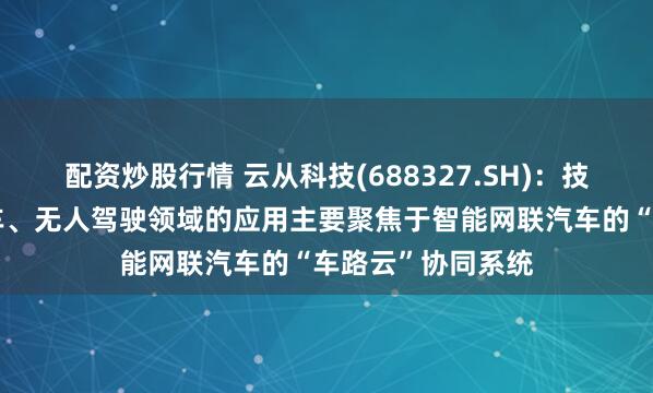 配资炒股行情 云从科技(688327.SH)：技术和产品在无人车、无人驾驶领域的应用主要聚焦于智能网联汽车的“车路云”协同系统