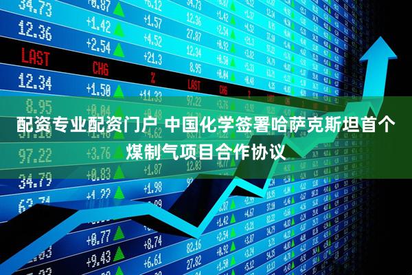 配资专业配资门户 中国化学签署哈萨克斯坦首个煤制气项目合作协议