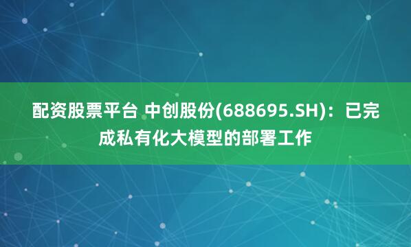 配资股票平台 中创股份(688695.SH)：已完成私有化大模型的部署工作