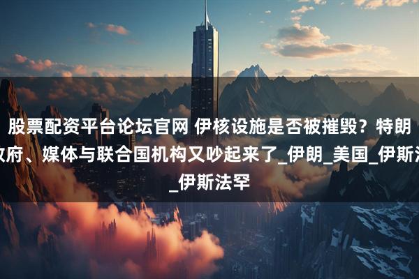 股票配资平台论坛官网 伊核设施是否被摧毁？特朗普政府、媒体与联合国机构又吵起来了_伊朗_美国_伊斯法罕