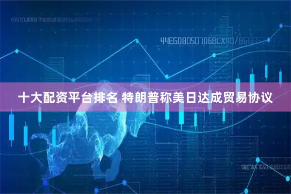 十大配资平台排名 特朗普称美日达成贸易协议