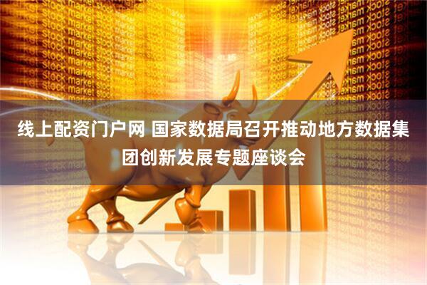 线上配资门户网 国家数据局召开推动地方数据集团创新发展专题座谈会
