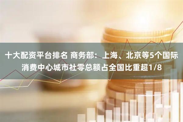 十大配资平台排名 商务部：上海、北京等5个国际消费中心城市社零总额占全国比重超1/8