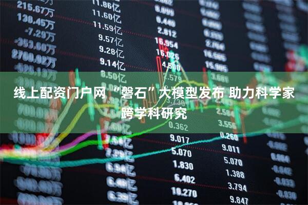 线上配资门户网 “磐石”大模型发布 助力科学家跨学科研究