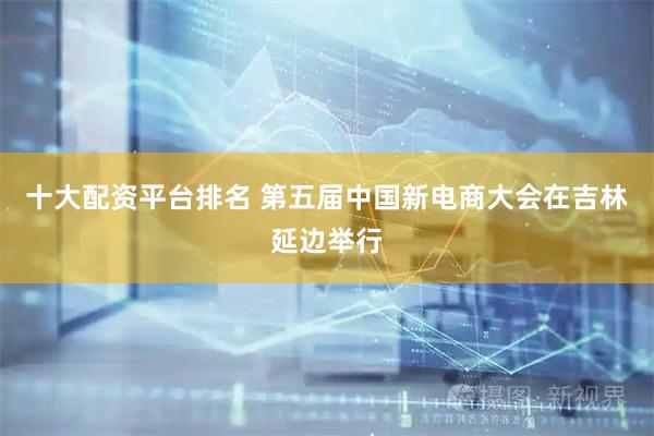 十大配资平台排名 第五届中国新电商大会在吉林延边举行