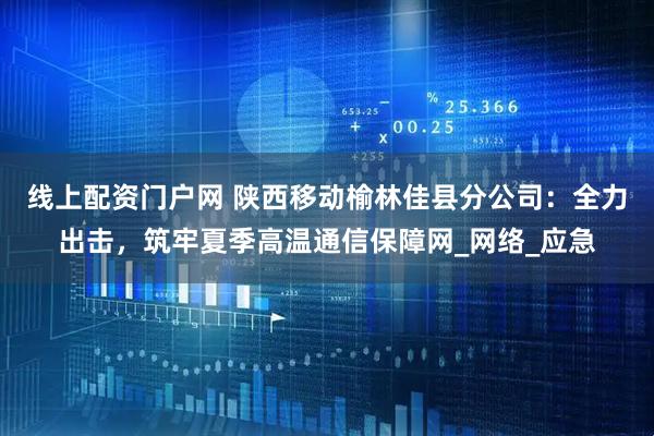 线上配资门户网 陕西移动榆林佳县分公司：全力出击，筑牢夏季高温通信保障网_网络_应急