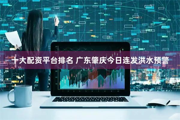 十大配资平台排名 广东肇庆今日连发洪水预警