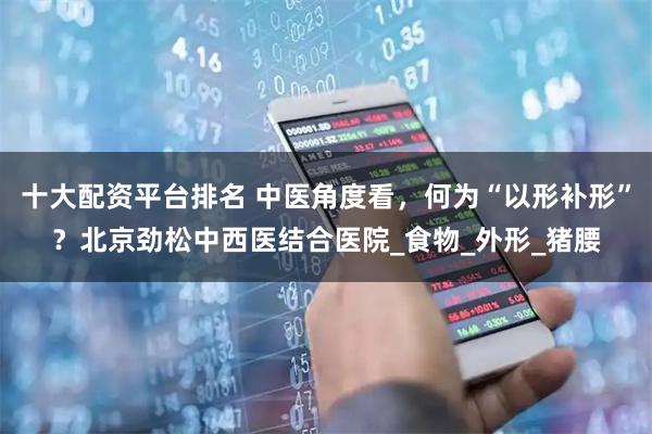 十大配资平台排名 中医角度看，何为“以形补形”？北京劲松中西医结合医院_食物_外形_猪腰