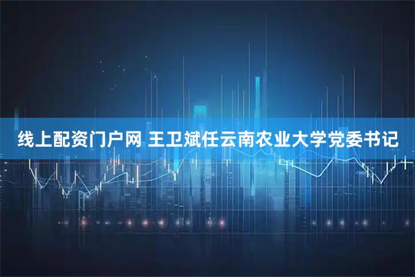 线上配资门户网 王卫斌任云南农业大学党委书记
