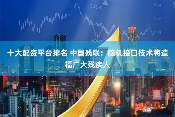 十大配资平台排名 中国残联：脑机接口技术将造福广大残疾人