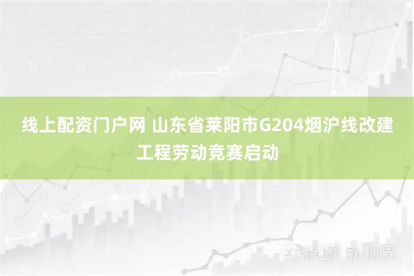 线上配资门户网 山东省莱阳市G204烟沪线改建工程劳动竞赛启动