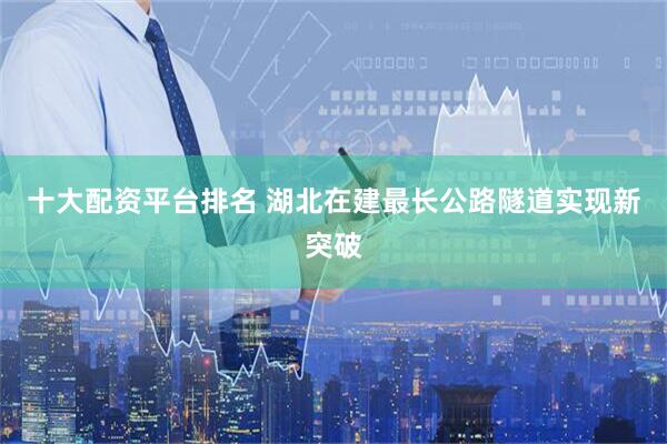 十大配资平台排名 湖北在建最长公路隧道实现新突破