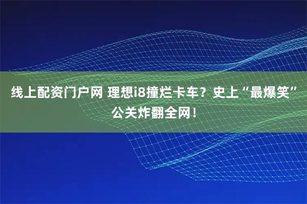 线上配资门户网 理想i8撞烂卡车？史上“最爆笑”公关炸翻全网！