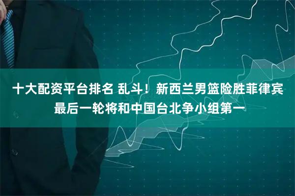 十大配资平台排名 乱斗！新西兰男篮险胜菲律宾 最后一轮将和中国台北争小组第一