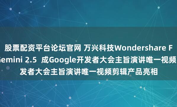 股票配资平台论坛官网 万兴科技Wondershare Filmora集成Gemini 2.5  成Google开发者大会主旨演讲唯一视频剪辑产品亮相