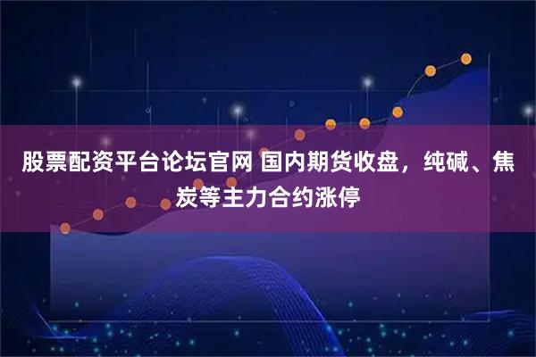 股票配资平台论坛官网 国内期货收盘，纯碱、焦炭等主力合约涨停