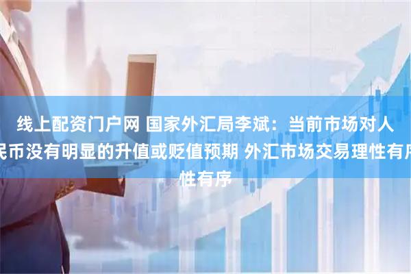 线上配资门户网 国家外汇局李斌：当前市场对人民币没有明显的升值或贬值预期 外汇市场交易理性有序