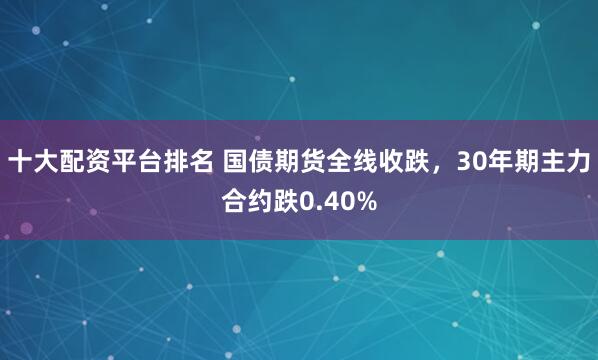 十大配资平台排名 国债期货全线收跌，30年期主力合约跌0.40%
