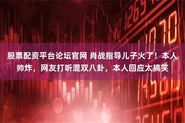 股票配资平台论坛官网 肖战指导儿子火了！本人帅炸，网友打听混双八卦，本人回应太搞笑
