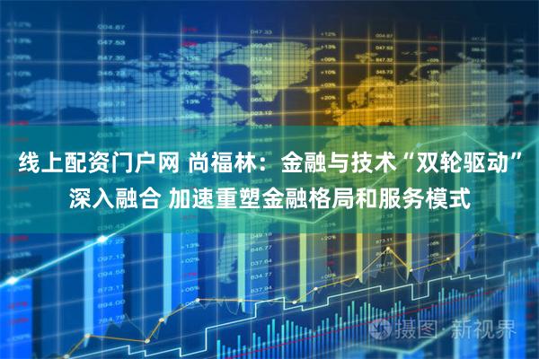 线上配资门户网 尚福林：金融与技术“双轮驱动”深入融合 加速重塑金融格局和服务模式