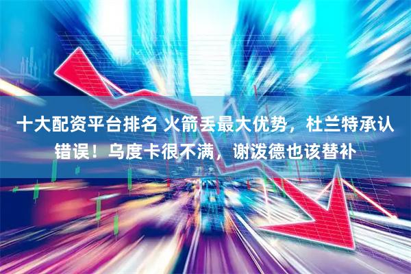 十大配资平台排名 火箭丢最大优势，杜兰特承认错误！乌度卡很不满，谢泼德也该替补