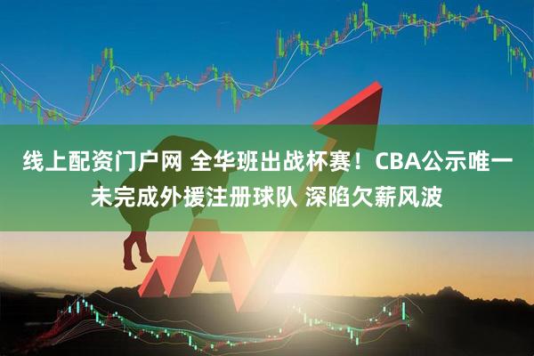 线上配资门户网 全华班出战杯赛！CBA公示唯一未完成外援注册球队 深陷欠薪风波