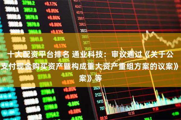 十大配资平台排名 通业科技：审议通过《关于公司支付现金购买资产暨构成重大资产重组方案的议案》等
