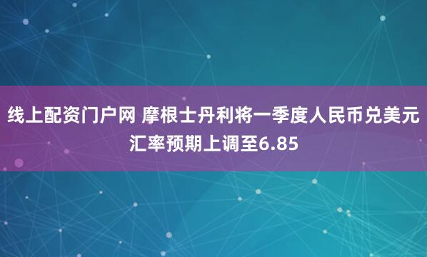 线上配资门户网 摩根士丹利将一季度人民币兑美元汇率预期上调至6.85
