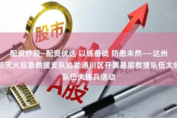 配资炒股—配资优选 以练备战 防患未然——达州市森林防灭火应急救援支队协助通川区开展基层救援队伍大练兵活动
