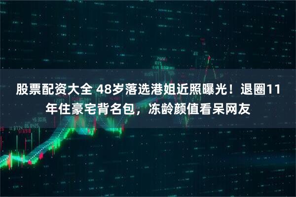 股票配资大全 48岁落选港姐近照曝光！退圈11年住豪宅背名包，冻龄颜值看呆网友