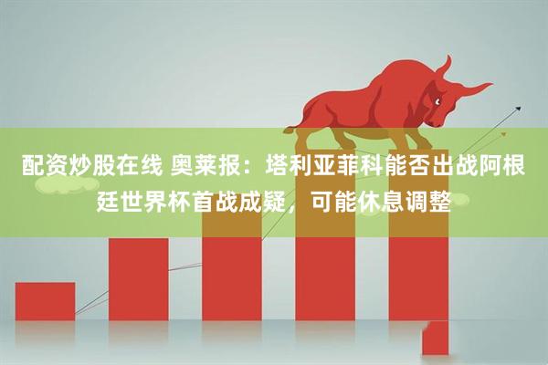配资炒股在线 奥莱报：塔利亚菲科能否出战阿根廷世界杯首战成疑，可能休息调整