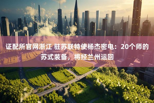 证配所官网浙江 驻苏联特使杨杰密电：20个师的苏式装备，将经兰州运回