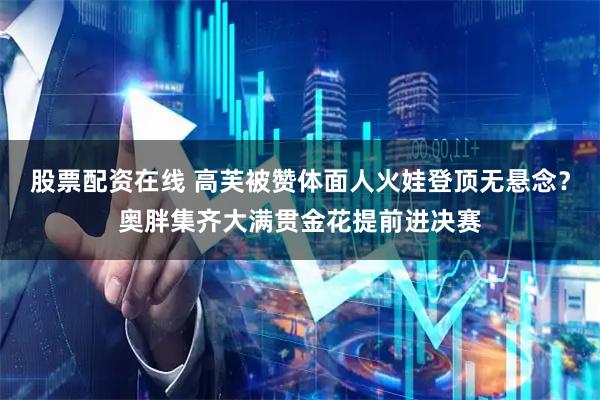 股票配资在线 高芙被赞体面人火娃登顶无悬念？奥胖集齐大满贯金花提前进决赛