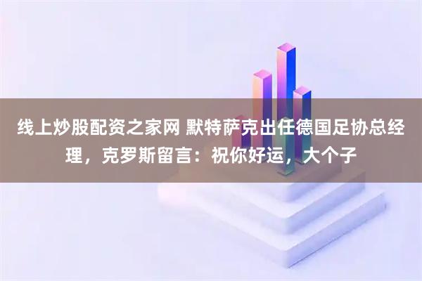 线上炒股配资之家网 默特萨克出任德国足协总经理，克罗斯留言：祝你好运，大个子