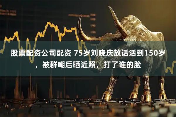 股票配资公司配资 75岁刘晓庆放话活到150岁，被群嘲后晒近照，打了谁的脸